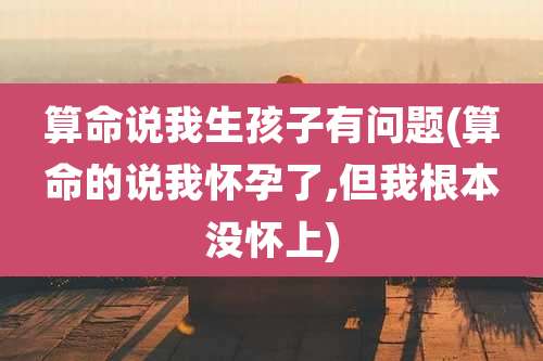 算命说我生孩子有问题(算命的说我怀孕了,但我根本没怀上)