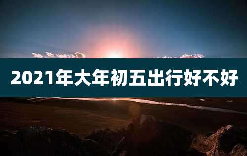 2021年大年初五出行好不好