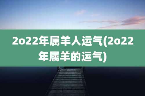 2o22年属羊人运气(2o22年属羊的运气)