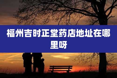 福州吉时正堂药店地址在哪里呀