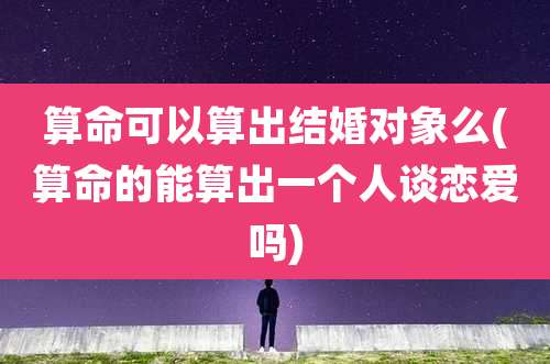 算命可以算出结婚对象么(算命的能算出一个人谈恋爱吗)