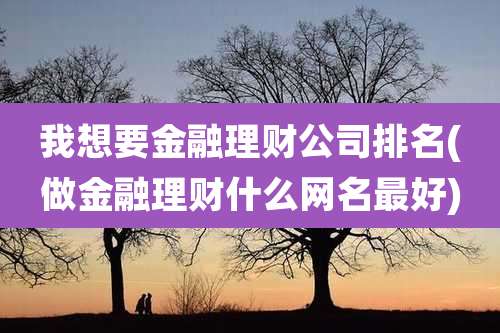 我想要金融理财公司排名(做金融理财什么网名最好)