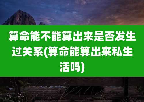 算命能不能算出来是否发生过关系(算命能算出来私生活吗)