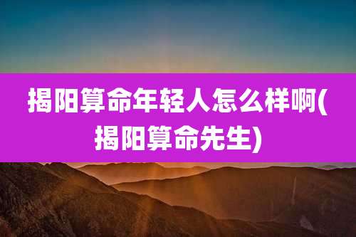 揭阳算命年轻人怎么样啊(揭阳算命先生)
