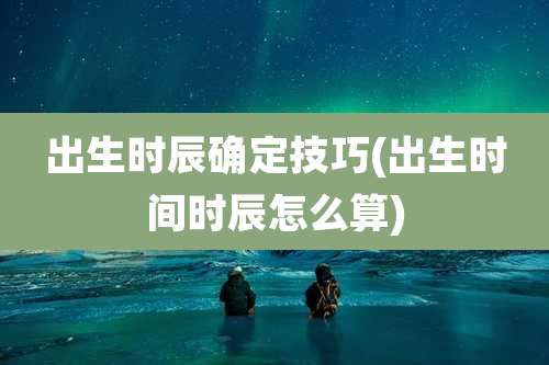 出生时辰确定技巧(出生时间时辰怎么算)
