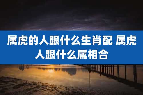 属虎的人跟什么生肖配 属虎人跟什么属相合