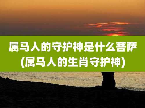 属马人的守护神是什么菩萨(属马人的生肖守护神)