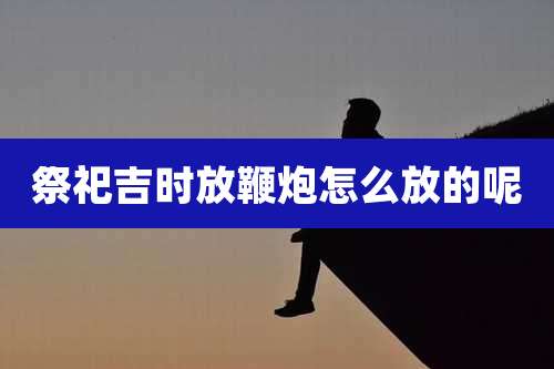 祭祀吉时放鞭炮怎么放的呢