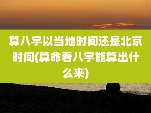 算八字以当地时间还是北京时间(算命看八字能算出什么来)