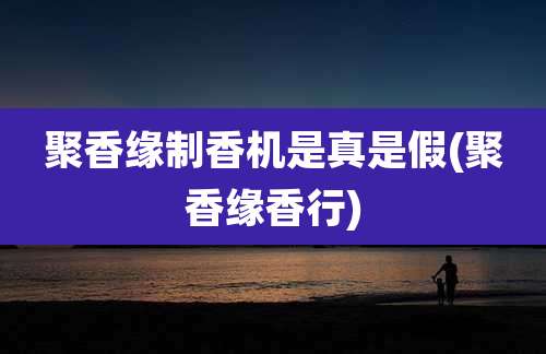 聚香缘制香机是真是假(聚香缘香行)