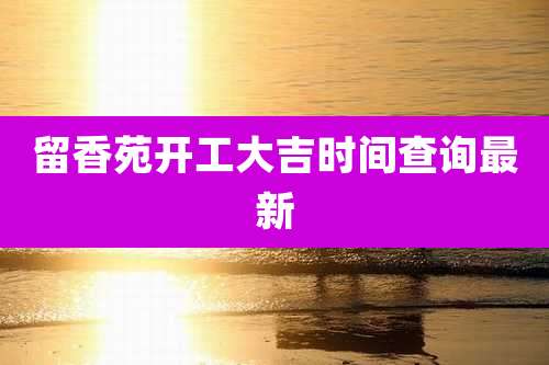 留香苑开工大吉时间查询最新