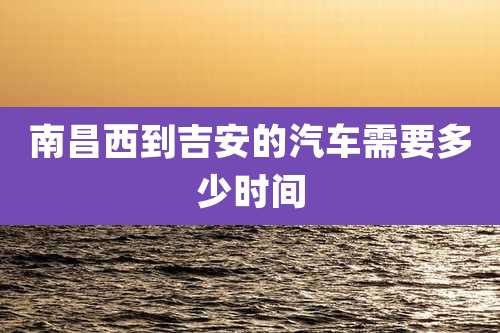 南昌西到吉安的汽车需要多少时间