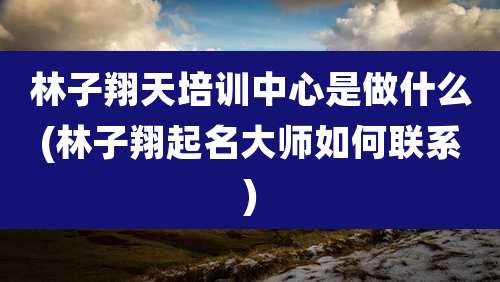 林子翔天培训中心是做什么(林子翔起名大师如何联系)