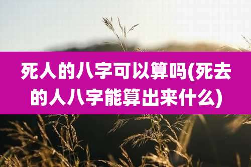 死人的八字可以算吗(死去的人八字能算出来什么)