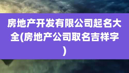 房地产开发有限公司起名大全(房地产公司取名吉祥字)