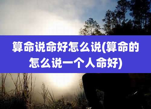 算命说命好怎么说(算命的怎么说一个人命好)