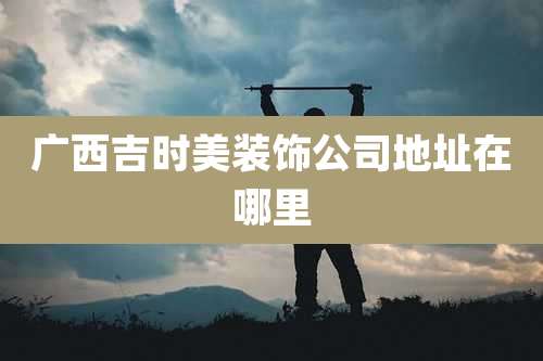 广西吉时美装饰公司地址在哪里