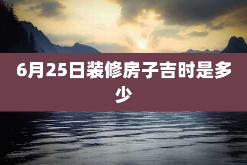 6月25日装修房子吉时是多少