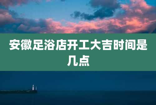 安徽足浴店开工大吉时间是几点