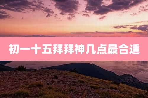 初一十五拜拜神几点最合适