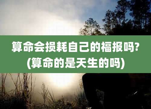 算命会损耗自己的福报吗?(算命的是天生的吗)