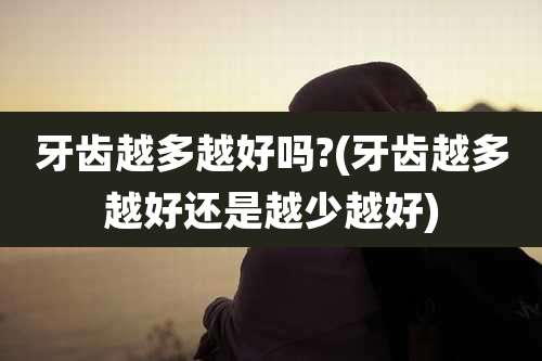 牙齿越多越好吗?(牙齿越多越好还是越少越好)