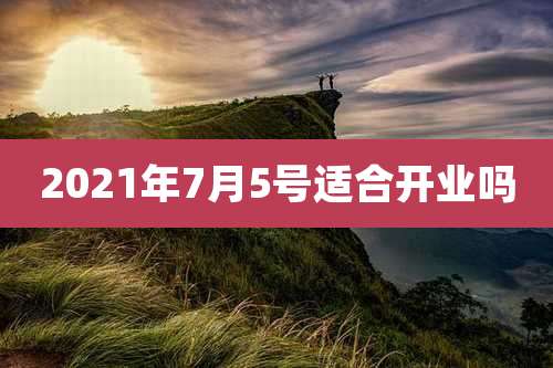 2021年7月5号适合开业吗