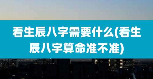 看生辰八字需要什么(看生辰八字算命准不准)