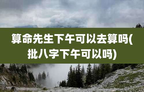 算命先生下午可以去算吗(批八字下午可以吗)