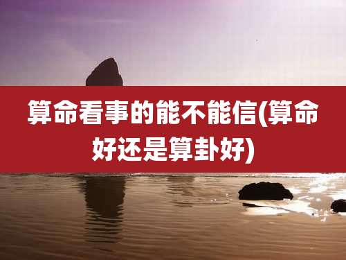 算命看事的能不能信(算命好还是算卦好)
