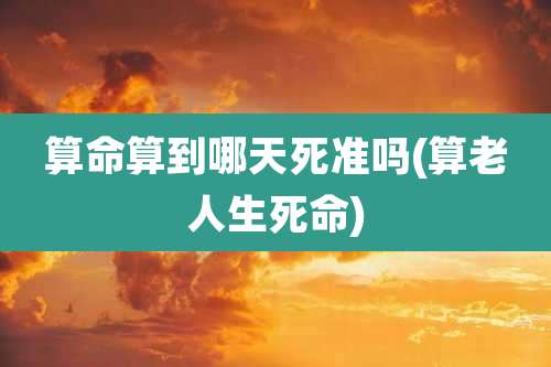 算命算到哪天死准吗(算老人生死命)