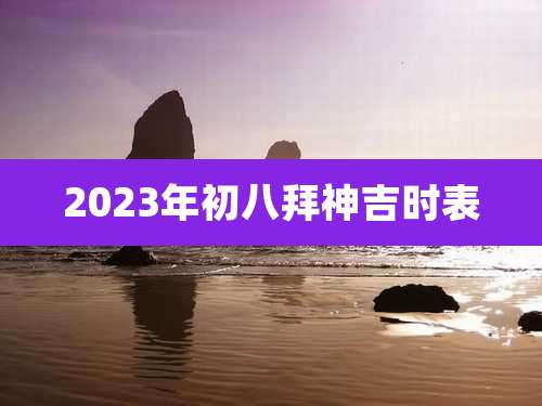 2023年初八拜神吉时表
