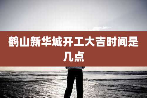鹤山新华城开工大吉时间是几点
