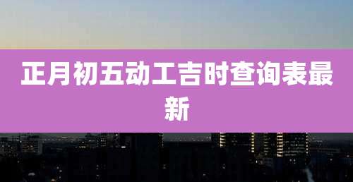 正月初五动工吉时查询表最新