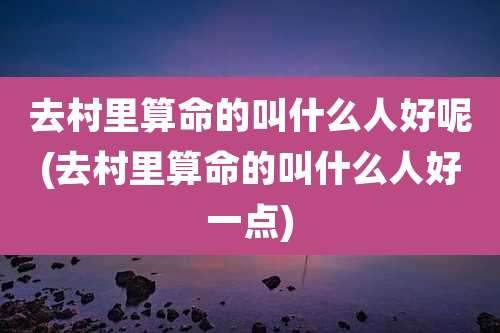 去村里算命的叫什么人好呢(去村里算命的叫什么人好一点)