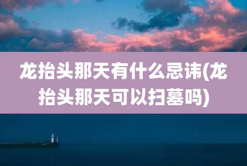 龙抬头那天有什么忌讳(龙抬头那天可以扫墓吗)