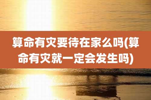 算命有灾要待在家么吗(算命有灾就一定会发生吗)