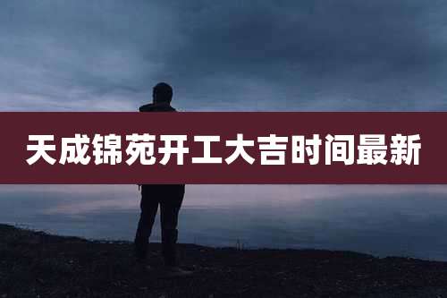 天成锦苑开工大吉时间最新