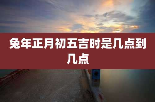 兔年正月初五吉时是几点到几点