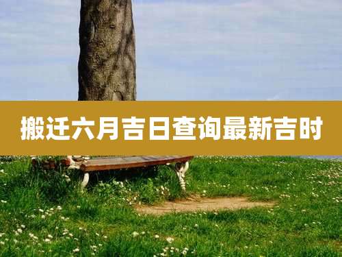 搬迁六月吉日查询最新吉时
