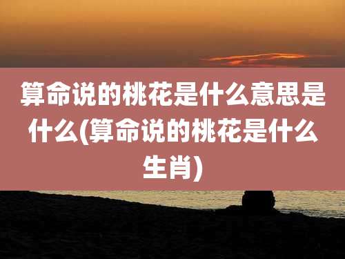 算命说的桃花是什么意思是什么(算命说的桃花是什么生肖)