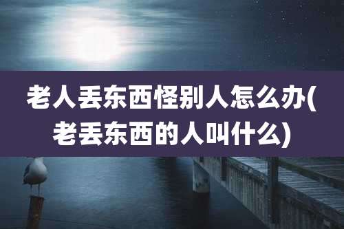 老人丢东西怪别人怎么办(老丢东西的人叫什么)