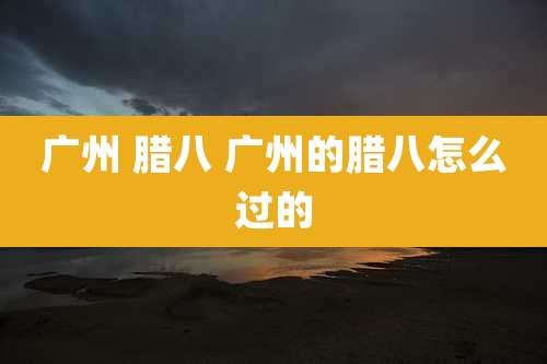 广州 腊八 广州的腊八怎么过的