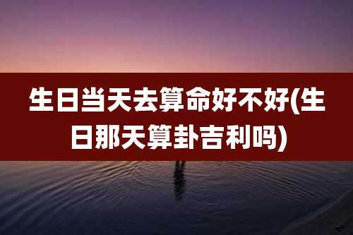 生日当天去算命好不好(生日那天算卦吉利吗)