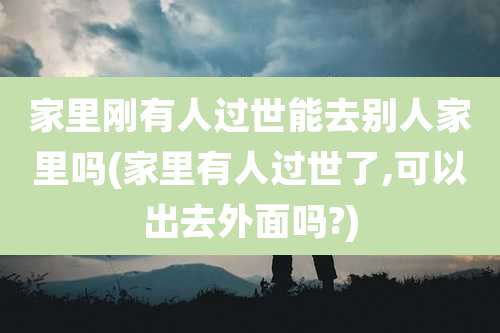 家里刚有人过世能去别人家里吗(家里有人过世了,可以出去外面吗?)