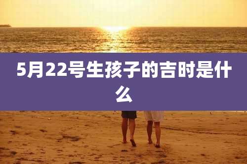 5月22号生孩子的吉时是什么