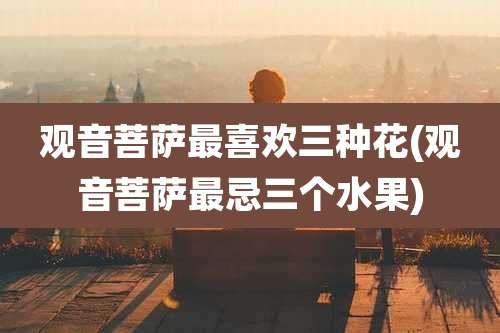 观音菩萨最喜欢三种花(观音菩萨最忌三个水果)