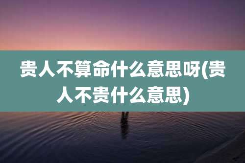 贵人不算命什么意思呀(贵人不贵什么意思)