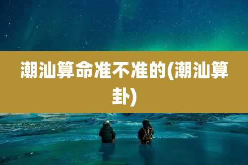 潮汕算命准不准的(潮汕算卦)