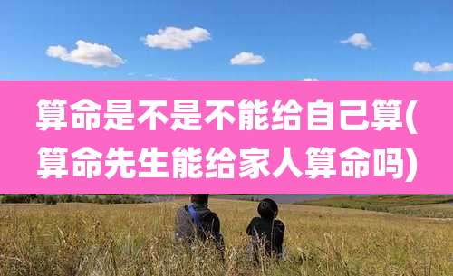 算命是不是不能给自己算(算命先生能给家人算命吗)